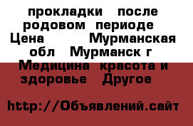 прокладки   после родовом  периоде › Цена ­ 100 - Мурманская обл., Мурманск г. Медицина, красота и здоровье » Другое   